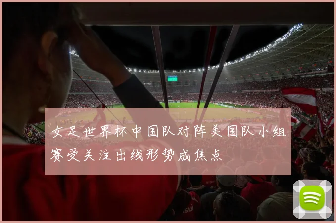 女足世界杯中国队对阵美国队小组赛受关注出线形势成焦点
