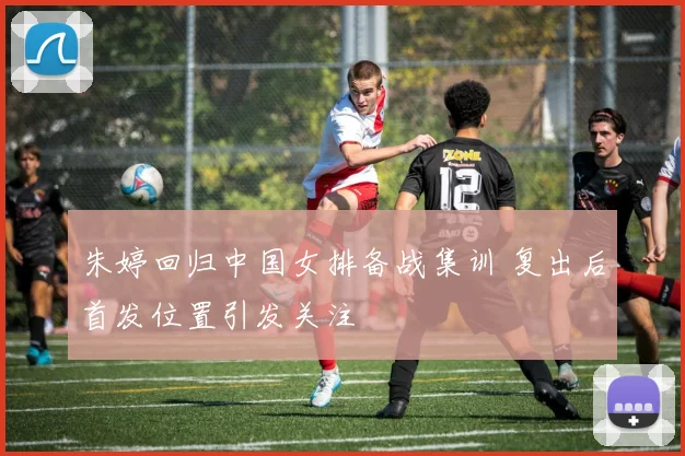 朱婷回归中国女排备战集训 复出后首发位置引发关注