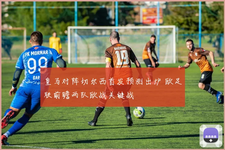 皇马对阵切尔西首发预测出炉 欧足联前瞻两队欧战关键战