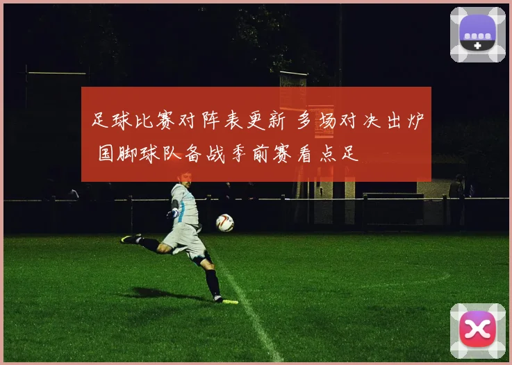 足球比赛对阵表更新 多场对决出炉 国脚球队备战季前赛看点足