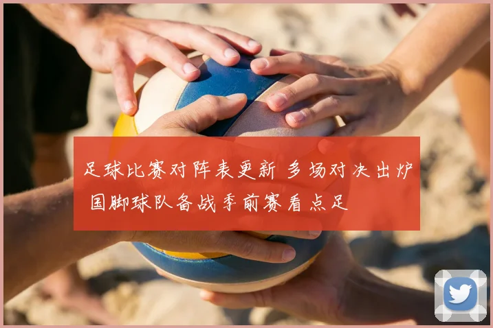 足球比赛对阵表更新 多场对决出炉 国脚球队备战季前赛看点足