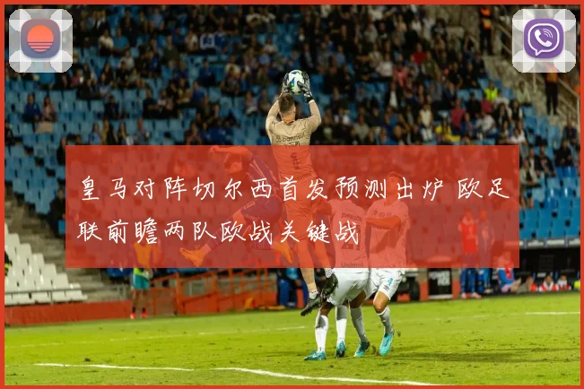 皇马对阵切尔西首发预测出炉 欧足联前瞻两队欧战关键战
