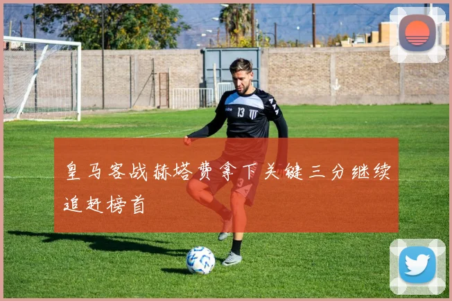 皇马客战赫塔费拿下关键三分继续追赶榜首