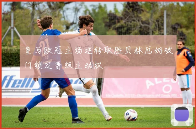 皇马欧冠主场逆转取胜贝林厄姆破门锁定晋级主动权