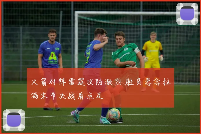 火箭对阵雷霆攻防激烈 胜负悬念拉满末节决战看点足