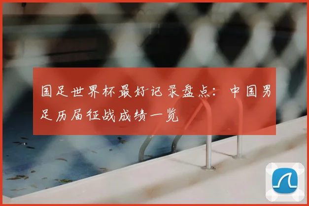 国足世界杯最好记录盘点:中国男足历届征战成绩一览