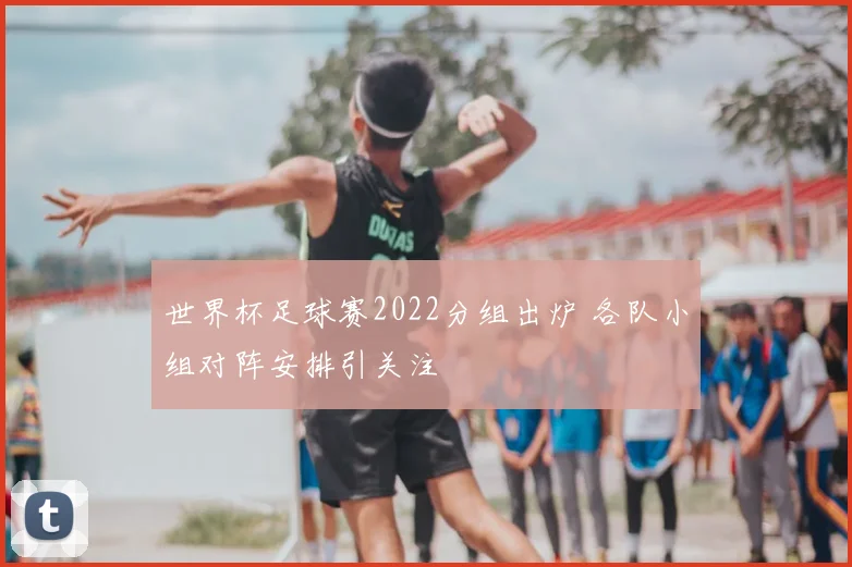世界杯足球赛2022分组出炉 各队小组对阵安排引关注